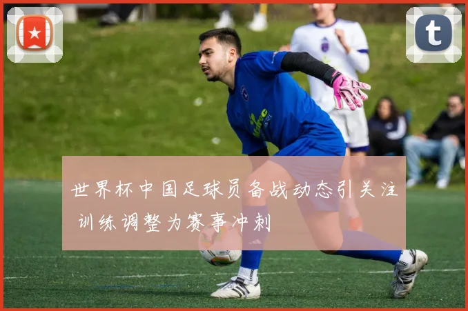 世界杯中国足球员备战动态引关注 训练调整为赛事冲刺