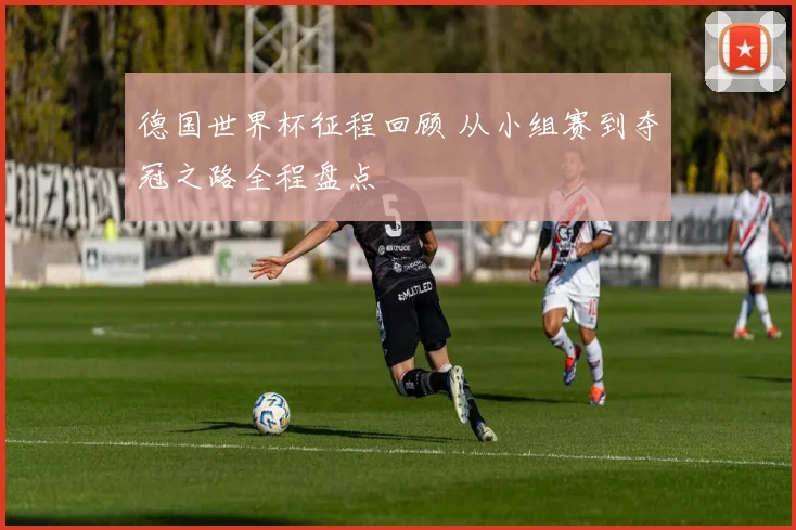 德国世界杯征程回顾 从小组赛到夺冠之路全程盘点