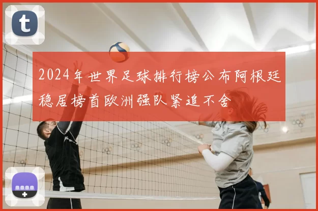 2024年世界足球排行榜公布阿根廷稳居榜首欧洲强队紧追不舍