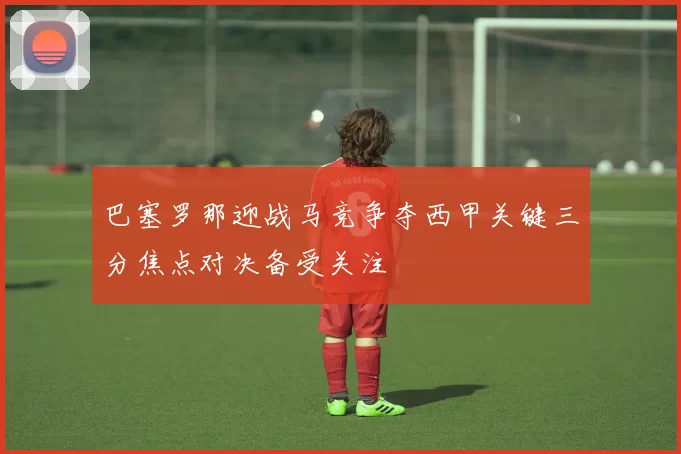 巴塞罗那迎战马竞争夺西甲关键三分焦点对决备受关注