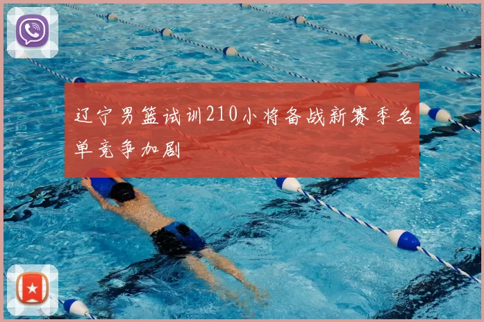 辽宁男篮试训210小将备战新赛季名单竞争加剧