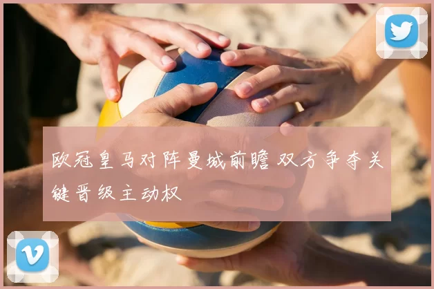 欧冠皇马对阵曼城前瞻 双方争夺关键晋级主动权