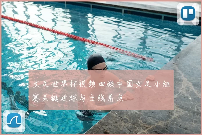 女足世界杯视频回顾中国女足小组赛关键进球与出线看点