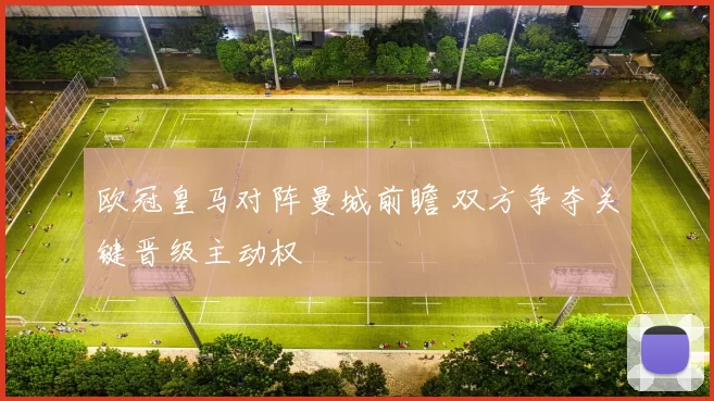 欧冠皇马对阵曼城前瞻 双方争夺关键晋级主动权