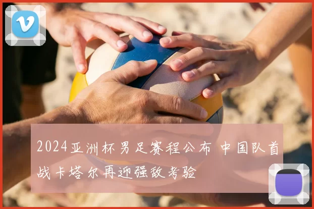 2024亚洲杯男足赛程公布 中国队首战卡塔尔再迎强敌考验