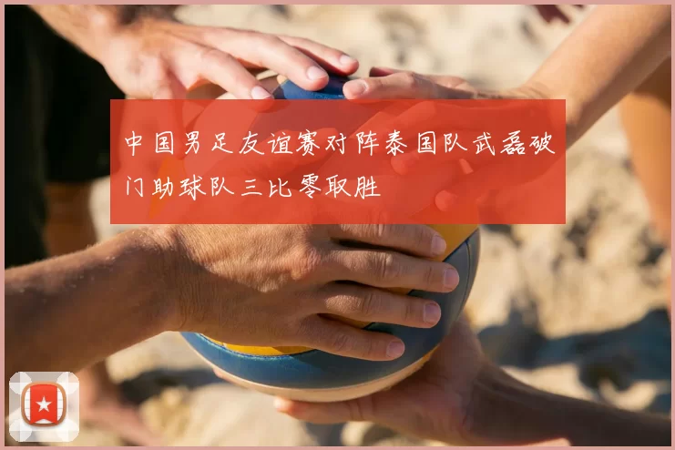 中国男足友谊赛对阵泰国队武磊破门助球队三比零取胜