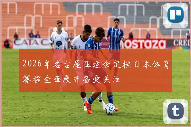 2026年名古屋亚运会定档日本体育赛程全面展开备受关注