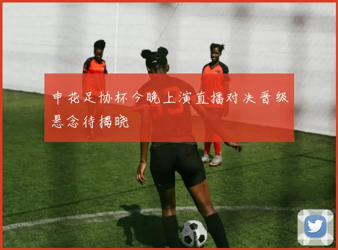 申花足协杯今晚上演直播对决晋级悬念待揭晓
