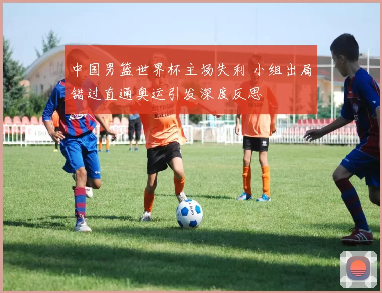 中国男篮世界杯主场失利 小组出局错过直通奥运引发深度反思