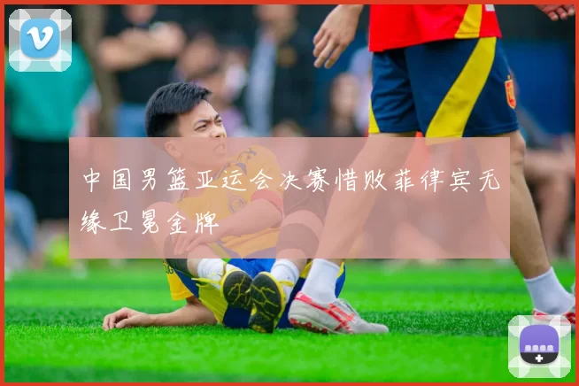 中国男篮亚运会决赛惜败菲律宾无缘卫冕金牌