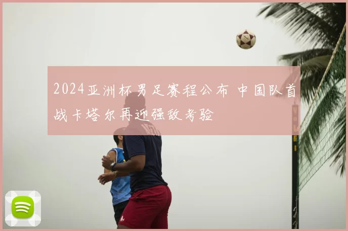 2024亚洲杯男足赛程公布 中国队首战卡塔尔再迎强敌考验