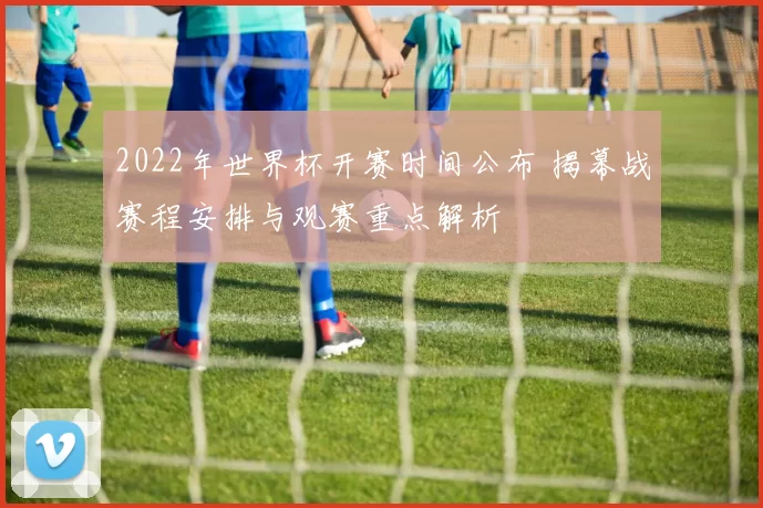 2022年世界杯开赛时间公布 揭幕战赛程安排与观赛重点解析
