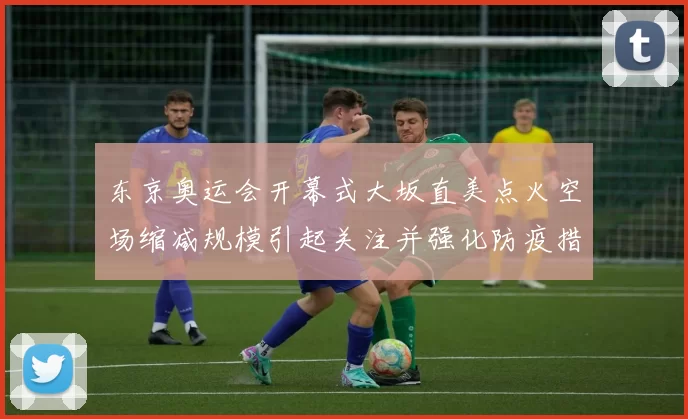 东京奥运会开幕式大坂直美点火空场缩减规模引起关注并强化防疫措施
