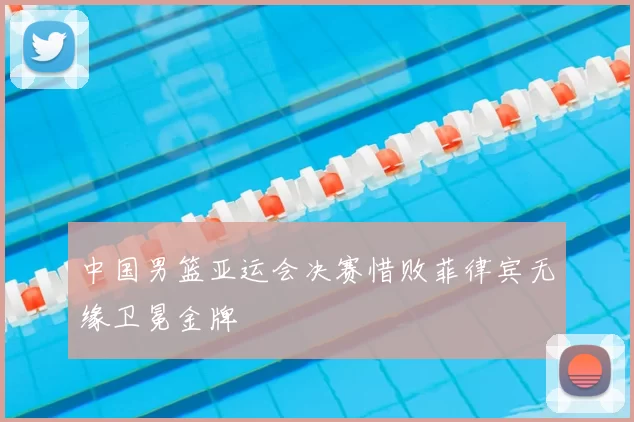 中国男篮亚运会决赛惜败菲律宾无缘卫冕金牌