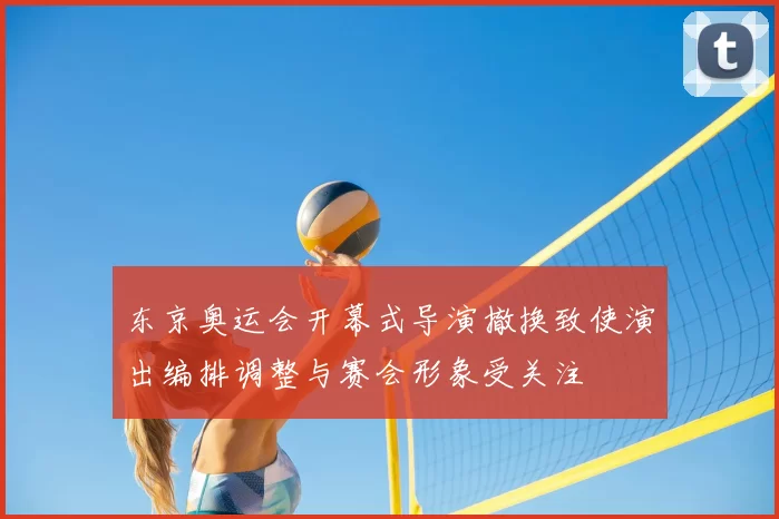 东京奥运会开幕式导演撤换致使演出编排调整与赛会形象受关注