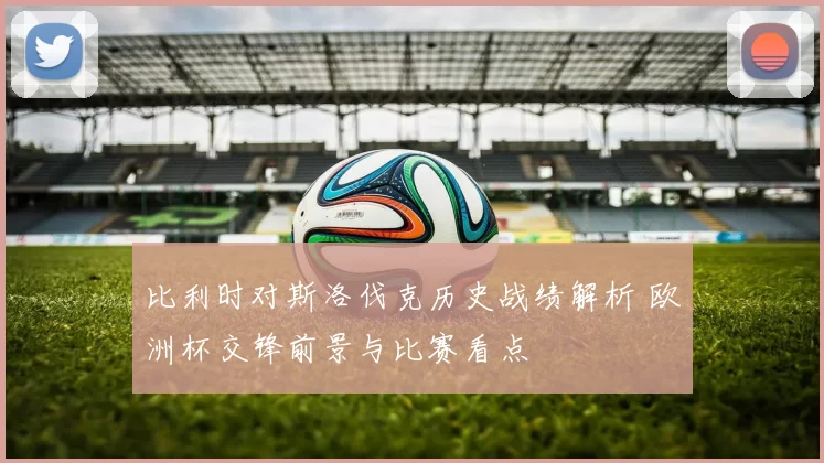 比利时对斯洛伐克历史战绩解析 欧洲杯交锋前景与比赛看点