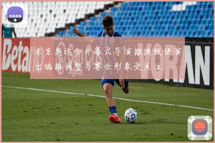 东京奥运会开幕式导演撤换致使演出编排调整与赛会形象受关注