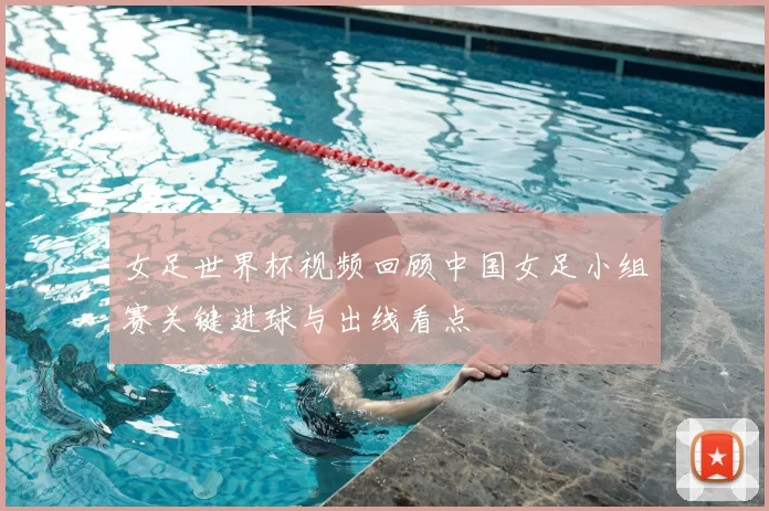 女足世界杯视频回顾中国女足小组赛关键进球与出线看点