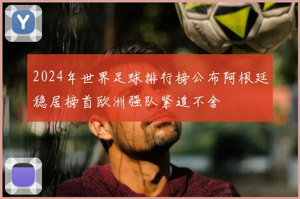 2024年世界足球排行榜公布阿根廷稳居榜首欧洲强队紧追不舍