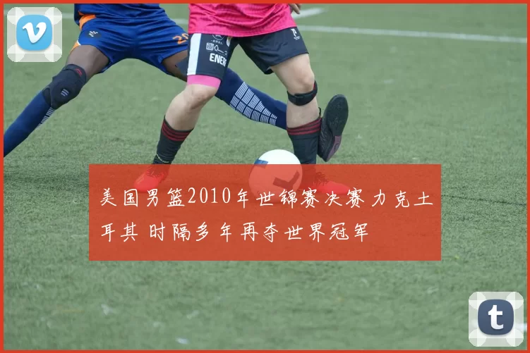 美国男篮2010年世锦赛决赛力克土耳其 时隔多年再夺世界冠军