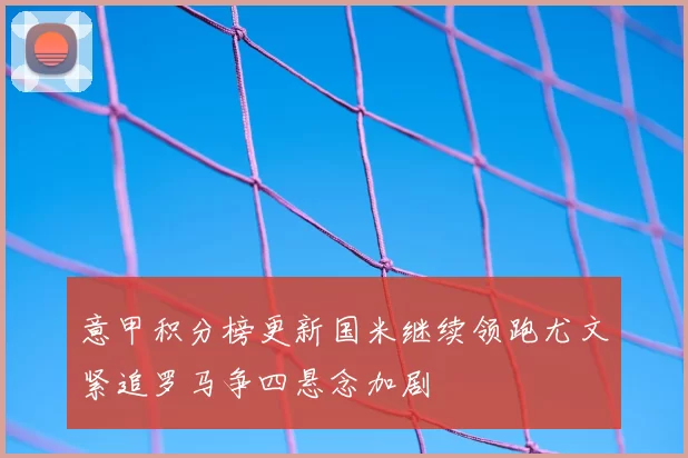 意甲积分榜更新国米继续领跑尤文紧追罗马争四悬念加剧