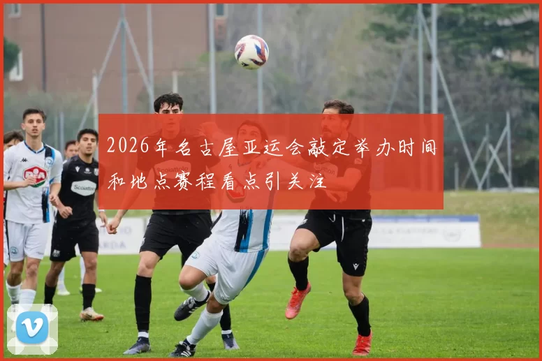 2026年名古屋亚运会敲定举办时间和地点赛程看点引关注