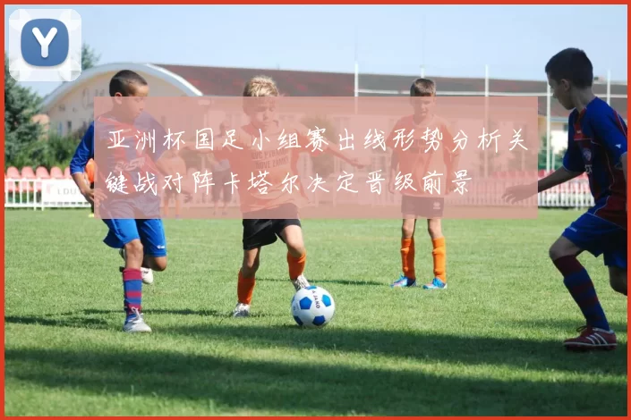 亚洲杯国足小组赛出线形势分析关键战对阵卡塔尔决定晋级前景