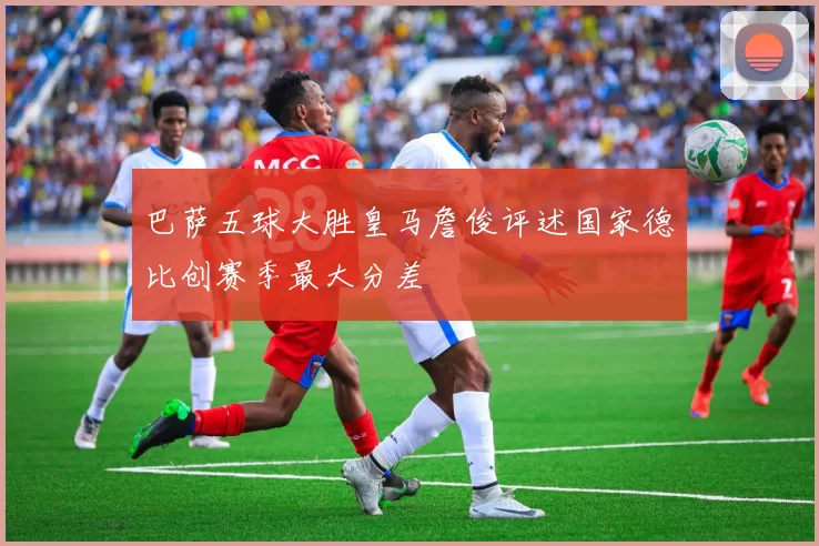 巴萨五球大胜皇马詹俊评述国家德比创赛季最大分差