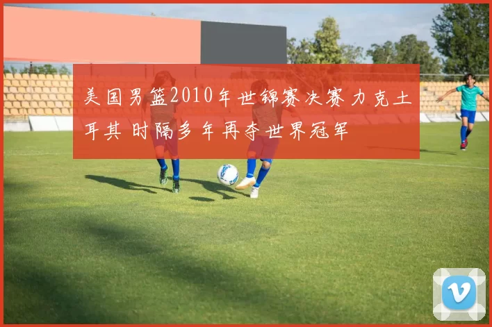 美国男篮2010年世锦赛决赛力克土耳其 时隔多年再夺世界冠军