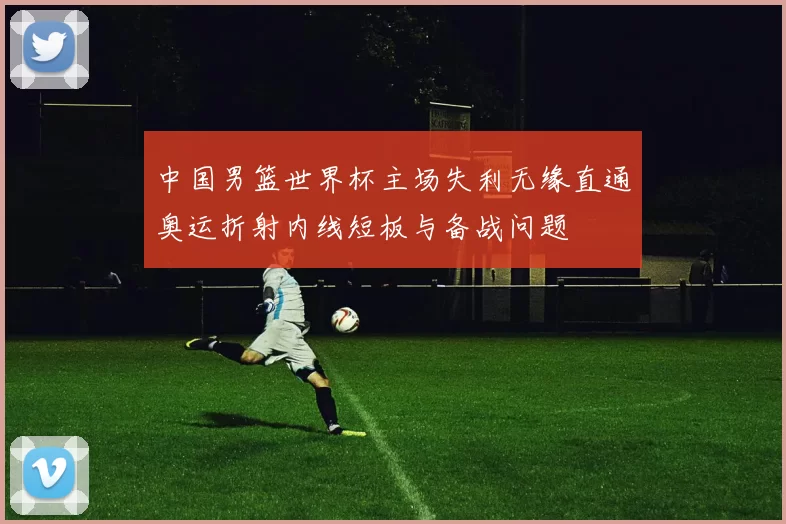 中国男篮世界杯主场失利无缘直通奥运折射内线短板与备战问题