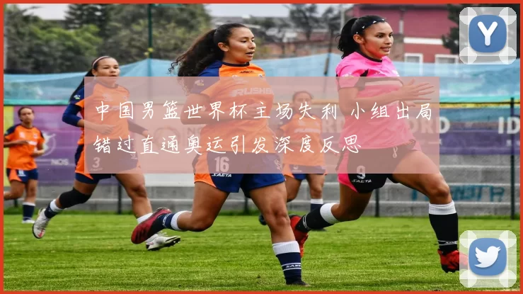 中国男篮世界杯主场失利 小组出局错过直通奥运引发深度反思
