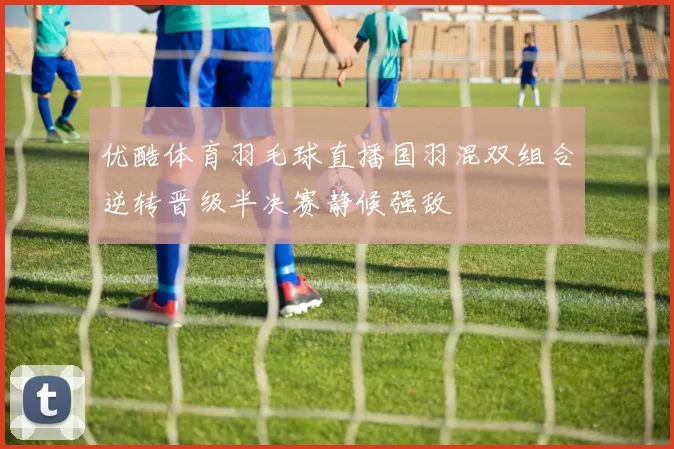 优酷体育羽毛球直播国羽混双组合逆转晋级半决赛静候强敌